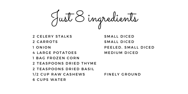 Just 8 ingredients: 2 celery stalks, 2 carrots, 1 onion, 4 large potatoes, 1 bag frozen corn, 2 teaspoons dried thyme, 2 teaspoons dried basil, 1/2 cup raw cashews and 6 cups water.