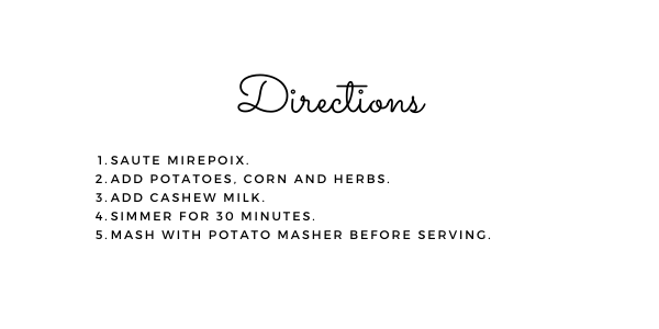 Directions: 1. Saute mirepoix. 2. Add potatoes, corn and herbs. 3. Add cashew milk. 4. Simmer for 30 minutes. 5. Mash with potato masher before serving.