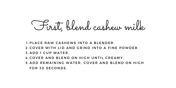 First, blend the cashew milk. 1. Place raw cashews into a blender. 2. Cover with a lid and grind into a find powder. 3. Add 1 cup water. 4. Cover and blend on high until creamy. 5. Add remaining water, cover and blend on high for 30 seconds.