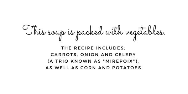 This soup is packed with vegetables. The recipe includes: Carrots, onion and celery (a trio know as "mirepoix), as well as corn and potatoes.